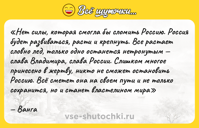 Цитата: Нет силы, которая смогла бы сломить Россию. Россия будет развиваться, расти и крепнуть. Все растает словно лед, только одно останется нетронутым слава Владимира, слава России. Слишком многое принесено в жертву, никто не сможет остановить Россию. Всё сметет она на своем пути и не только сохранится, но и станет властелином мираВанга