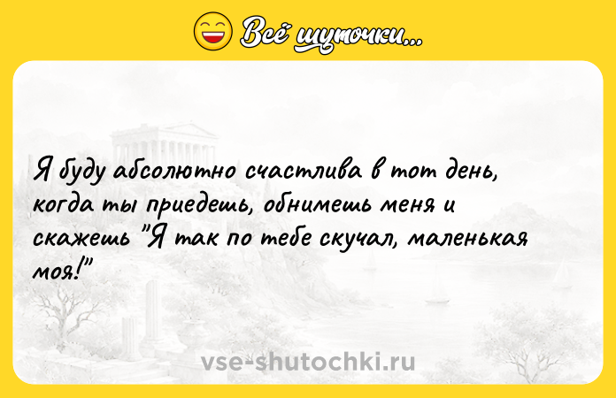 Цитата: Я буду абсолютно счастлива в тот день, когда ты приедешь, обнимешь меня и скажешь Я так по тебе скучал, маленькая моя!