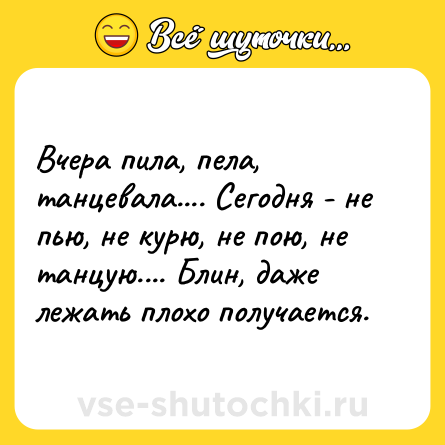 Шутка: Вчера пила, пела, танцевала.... Сегодня - не пью, не курю, не пою, не танцую.... Блин, даже лежать плохо получается.