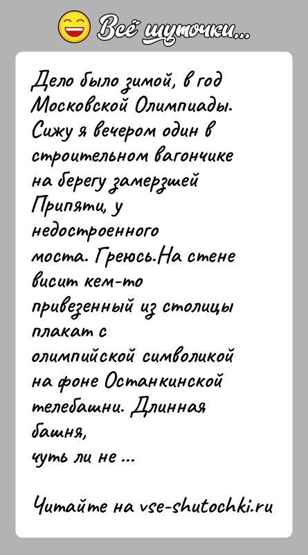 История: Дело было зимой, в год Московской Олимпиады. Сижу я вечером один встроительном вагончике на берегу замерзшей Припяти, у недостроенногомоста. Греюсь.На