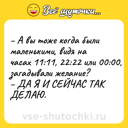 Шутка: – А вы тоже когда были маленькими, видя на часах 11:11, 22:22 или 00:00, загадывали желание? <br>– ДА Я И СЕЙЧАС ТАК ДЕЛАЮ.