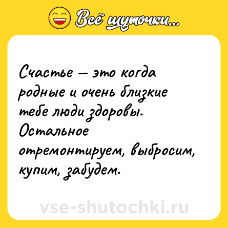 Шутка: Счастье — это когда родные и очень близкие тебе люди здоровы. Остальное отремонтируем, выбросим, купим, забудем.