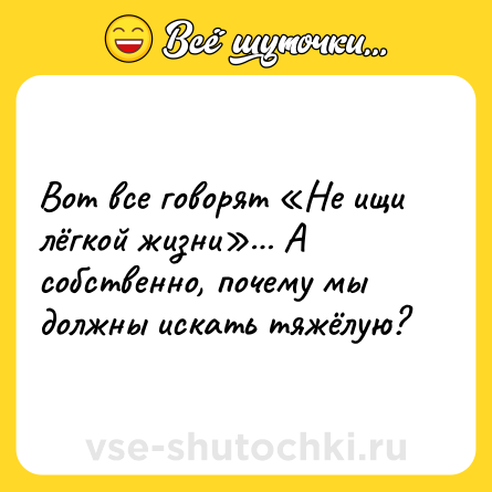 Шутка: Вот все говорят «Не ищи лёгкой жизни»… А собственно, почему мы должны искать тяжёлую?