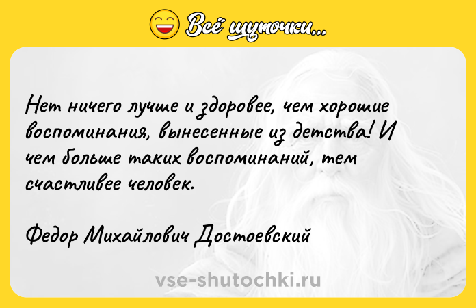 Цитата: Нет ничего лучше и здоровее, чем хорошие воспоминания, вынесенные из детства! И чем больше таких воспоминаний, тем счастливее человек.Федор Михайлович Достоевский