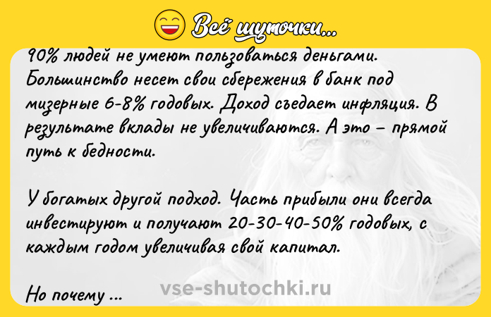 Цитата: 90 людей не умеют пользоваться деньгами. Большинство несет свои сбережения в банк под мизерные 6-8 годовых. Доход съедает инфляция. В результате вклады не увеличиваются. А это прямой путь к бедности.У богатых другой подход. Часть прибыли они всегда инвестируют и получают 20-30-40-50 годовых, с каждым годом увеличивая свой капитал.Но почему же 90 людей не инвестируют? Главная причина