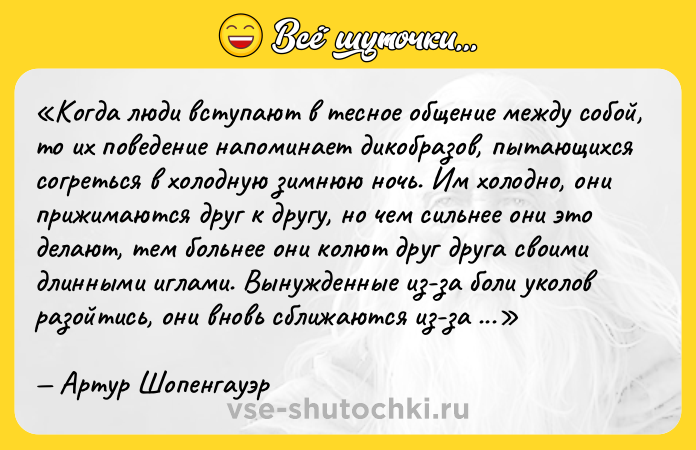 Цитата: Когда люди вступают в тесное общение между собой, то их поведение напоминает дикобразов, пытающихся согреться в холодную зимнюю ночь. Им холодно, они прижимаются друг к другу, но чем сильнее они это делают, тем больнее они колют друг друга своими длинными иглами. Вынужденные из-за боли уколов разойтись, они вновь сближаются из-за холода, и так - все ночи напролет.Артур Шопенгауэр