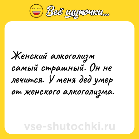 Шутка: Женский алкоголизм самый страшный. Он не лечится. У меня дед умер от женского алкоголизма.