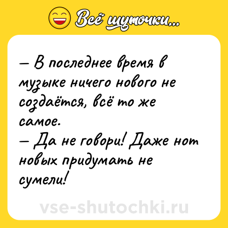 Шутка: — В последнее время в музыке ничего нового не создаётся, всё то же самое.<br>— Да не говори! Даже нот новых придумать не сумели!