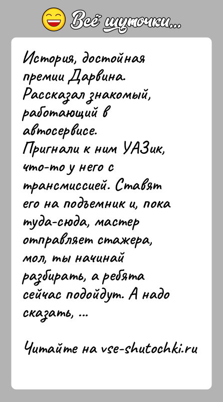 История: История, достойная премии Дарвина.Рассказал знакомый, работающий в автосервисе.Пригнали к ним УАЗик, что-то у него с трансмиссией. Ставят его на подъемник