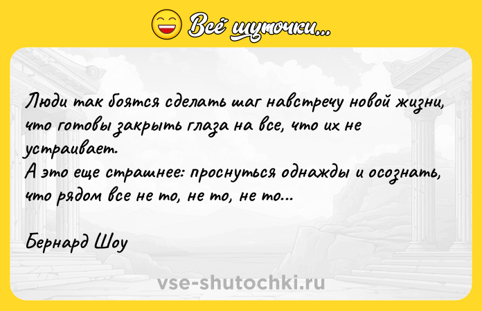 Цитата: Люди так боятся сделать шаг навстречу новой жизни, что готовы закрыть глаза на все, что их не устраивает. А это еще страшнее: проснуться однажды и осознать, что рядом все не то, не то, не то... Бернард Шоу