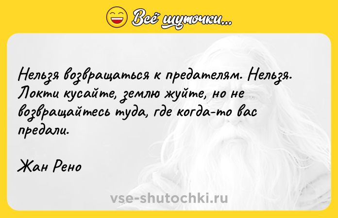 Цитата: Нельзя возвращаться к предателям. Нельзя. Локти кусайте, землю жуйте, но не возвращайтесь туда, где когда-то вас предали.Жан Рено
