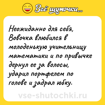 Шутка: Неожиданно для себя, Вовочка влюбился в молоденькую учительницу математики и по привычке дернул ее за волосы, ударил портфелем по голове и задрал юбку.