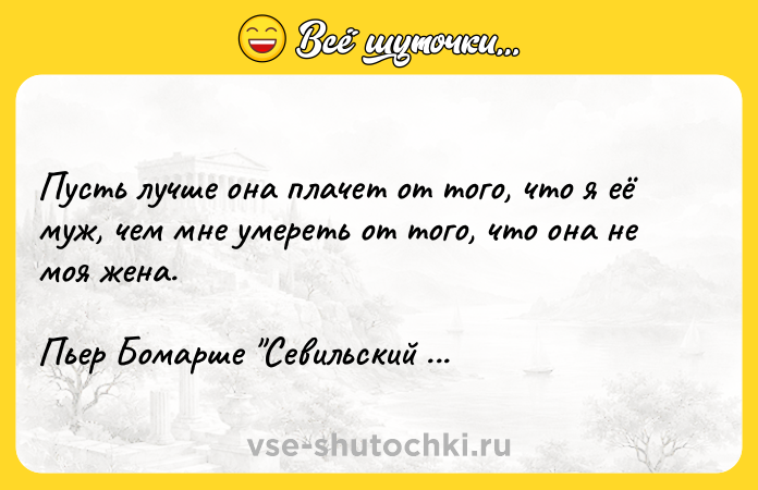 Цитата: Пусть лучше она плачет от того, что я её муж, чем мне умереть от того, что она не моя жена.Пьер Бомарше Севильский цирюльник