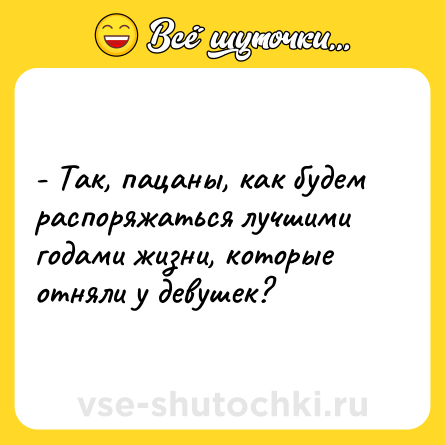 Шутка: - Так, пацаны, как будем распоряжаться лучшими годами жизни, которые отняли у девушек?
