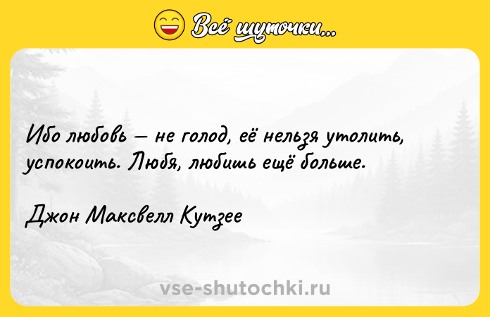 Цитата: Ибо любовь не голод, её нельзя утолить, успокоить. Любя, любишь ещё больше.Джон Максвелл Кутзее