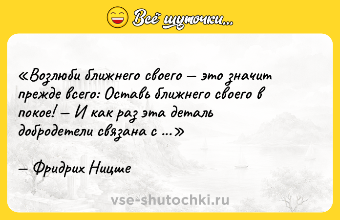 Цитата: Возлюби ближнего своего это значит прежде всего: Оставь ближнего своего в покое! И как раз эта деталь добродетели связана с наибольшими трудностями.Фридрих Ницше