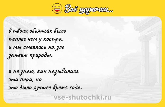 Цитата: в твоих объятьях было теплее чем у костра. и мы смеялись на зло затеям природы. я не знаю, как называлась эта пора, но это было лучшее время года.