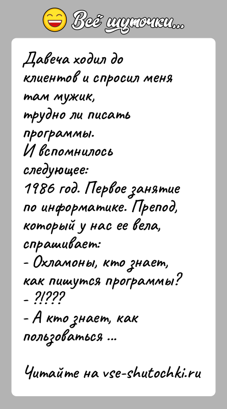 История: Давеча ходил до клиентов и спросил меня там мужик,трудно ли писать программы.И вспомнилось следующее:1986 год. Первое занятие по информатике. Препод,