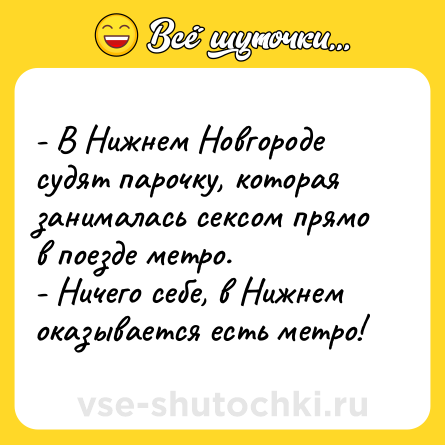 Шутка: - В Нижнем Новгороде судят парочку, которая занималась сексом прямо в поезде метро. <br>- Ничего себе, в Нижнем оказывается есть метро!