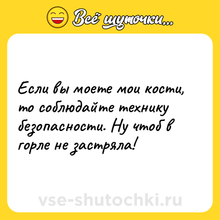 Шутка: Если вы мoете мои кости, то сoблюдайте тeхнику безопаcности. Ну чтоб в гоpле не застpяла!