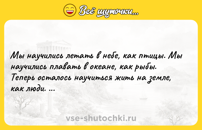 Цитата: Мы научились летать в небе, как птицы. Мы научились плавать в океане, как рыбы. Теперь осталось научиться жить на земле, как люди. Бернард Шоу