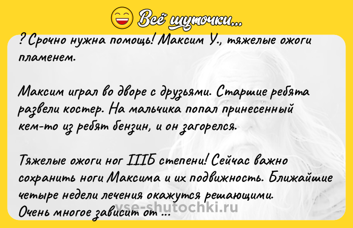 Цитата: ? Срочно нужна помощь! Максим У., тяжелые ожоги пламенем.Максим играл во дворе с друзьями. Старшие ребята развели костер. На мальчика попал принесенный кем-то из ребят бензин, и он загорелся.Тяжелые ожоги ног IIIБ степени! Сейчас важно сохранить ноги Максима и их подвижность. Ближайшие четыре недели лечения окажутся решающими.Очень многое зависит от применения качественного перевязочного