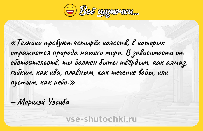 Цитата: Техники требуют четырёх качеств, в которых отражается природа нашего мира. В зависимости от обстоятельств, ты должен быть: твёрдым, как алмаз, гибким, как ива, плавным, как течение воды, или пустым, как небо.Морихэй Уэсиба