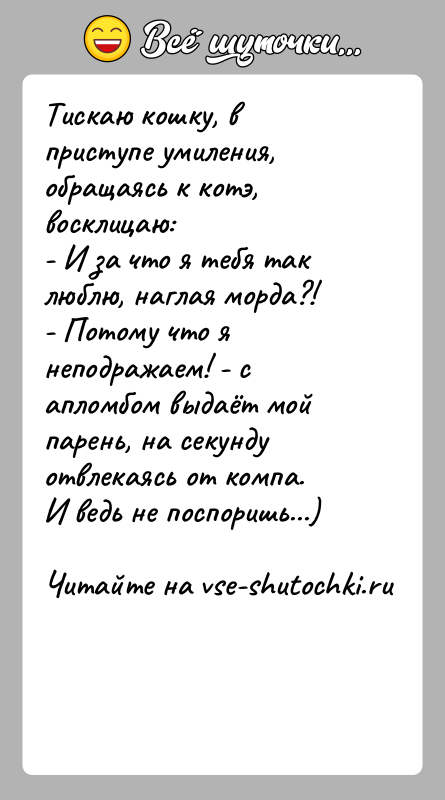 История: Тискаю кошку, в приступе умиления, обращаясь к котэ, восклицаю:- И за что я тебя так люблю, наглая морда?!- Потому что