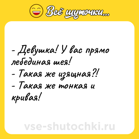 Шутка: - Девушка! У вас прямо лебединая шея! <br>- Такая же изящная?! <br>- Такая же тонкая и кривая!