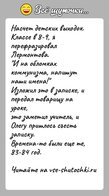 История: Насчет детских выходок.Классе в 8-9, я перефразировал Лермонтова. И на обломках коммунизма, напишут наши имена! Изложил это в записке, и передал товарищу