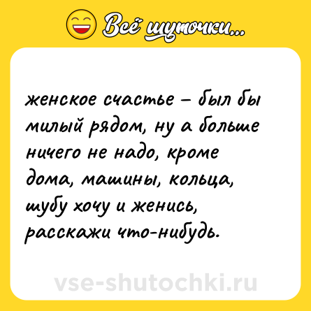 Шутка: женское счастье – был бы милый рядом, ну а больше ничего не надо, кроме дома, машины, кольца, шубу хочу и женись, расскажи что-нибудь.