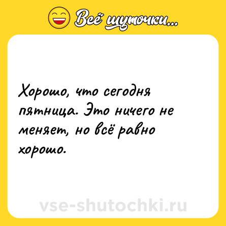 Шутка: Хорошо, что сегодня пятница. Это ничего не меняет, но всё равно хорошо.
