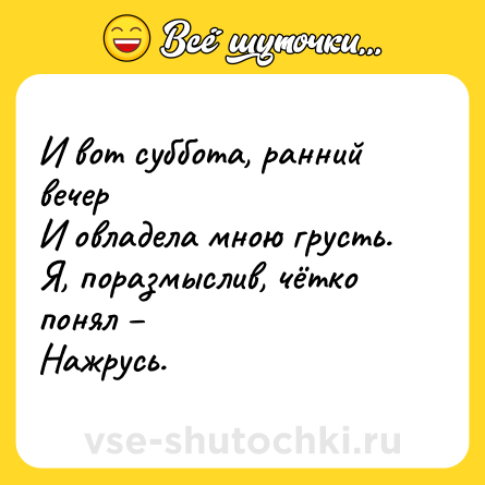 Шутка: И вот суббота, ранний вечер<br>И овладела мною грусть. <br>Я, поразмыслив, чётко понял –<br>Нажрусь.