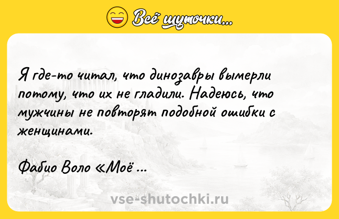 Цитата: Я где-то читал, что динозавры вымерли потому, что их не гладили. Надеюсь, что мужчины не повторят подобной ошибки с женщинами.Фабио Воло Моё большое маленькое Я