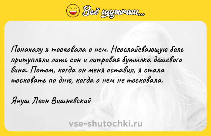 Цитата: Поначалу я тосковала о нем. Неослабевающую боль притупляли лишь сон и литровая бутылка дешевого вина. Потом, когда он меня оставил, я стала тосковать по дню, когда о нем не тосковала.Януш Леон Вишневский
