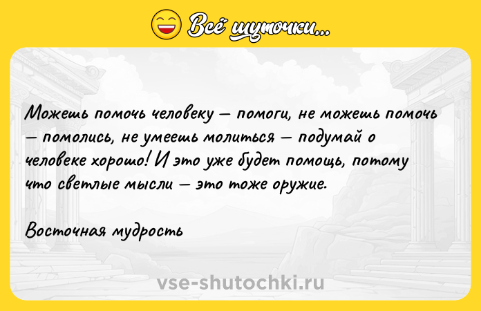 Цитата: Можешь помочь человеку помоги, не можешь помочь помолись, не умеешь молиться подумай о человеке хорошо! И это уже будет помощь, потому что светлые мысли это тоже оружие.Восточная мудрость