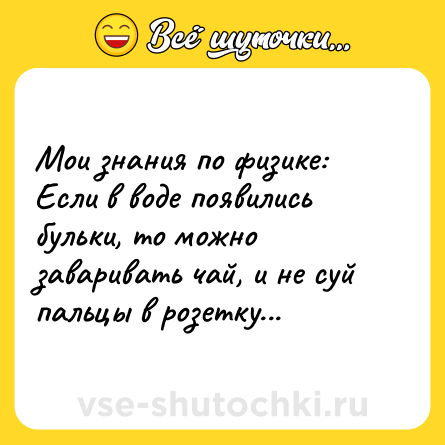 Шутка: Мои знания по физике: Если в воде появились бульки, то можно заваривать чай, и не суй пальцы в розетку...