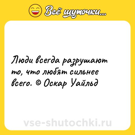 Шутка: Люди всегда разрушают то, что любят сильнее всего. © Оскар Уайльд