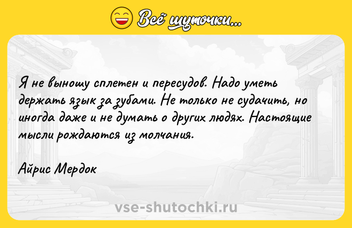 Цитата: Я не выношу сплетен и пересудов. Надо уметь держать язык за зубами. Не только не судачить, но иногда даже и не думать о других людях. Настоящие мысли рождаются из молчания.Айрис Мердок