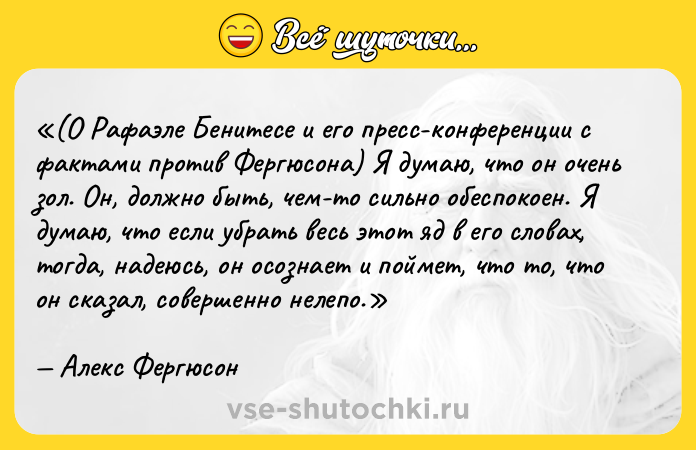 Цитата: (О Рафаэле Бенитесе и его пресс-конференции с фактами против Фергюсона) Я думаю, что он очень зол. Он, должно быть, чем-то сильно обеспокоен. Я думаю, что если убрать весь этот яд в его словах, тогда, надеюсь, он осознает и поймет, что то, что он сказал, совершенно нелепо.Алекс Фергюсон