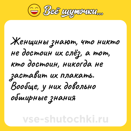 Шутка: Женщины знают, что никто не достоин их слёз, а тот, кто достоин, никогда не заставит их плакать.<br>Вообще, у них довольно обширные знания