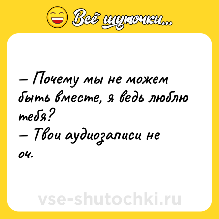 Шутка: Почему мы не можем быть вместе, я ведь люблю тебя? Твои аудиозаписи не оч.