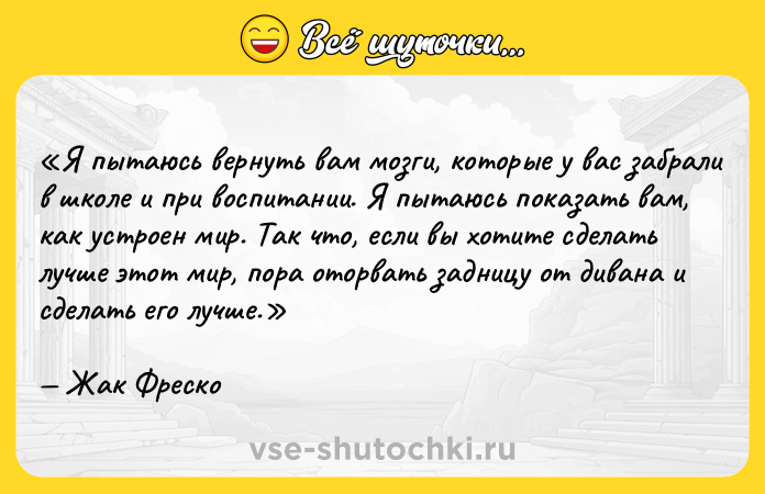 Цитата: Я пытаюсь вернуть вам мозги, которые у вас забрали в школе и при воспитании. Я пытаюсь показать вам, как устроен мир. Так что, если вы хотите сделать лучше этот мир, пора оторвать задницу от дивана и сделать его лучше.Жак Фреско