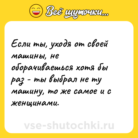 Шутка: Если ты, уходя от своей машины, не оборачиваешься хотя бы раз - ты выбрал не ту машину, то же самое и с женщинами.