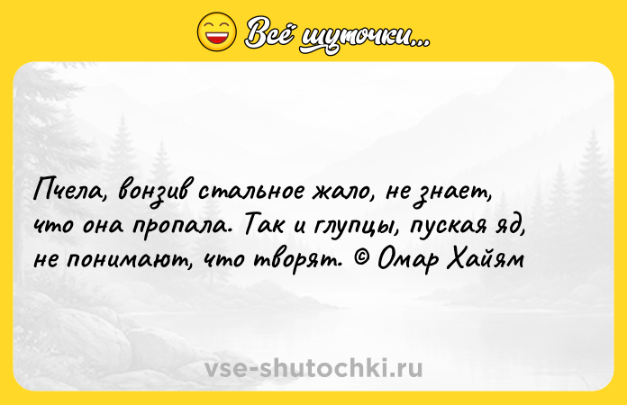 Цитата: Пчела, вонзив стальное жало, не знает, что она пропала. Так и глупцы, пуская яд, не понимают, что творят. Омар Хайям