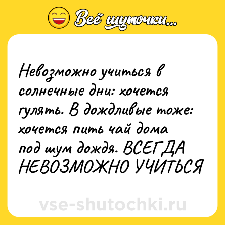 Шутка: Невозможно учиться в солнечные дни: хочется гулять. В дождливые тоже: хочется пить чай дома под шум дождя. ВСЕГДА НЕВОЗМОЖНО УЧИТЬСЯ