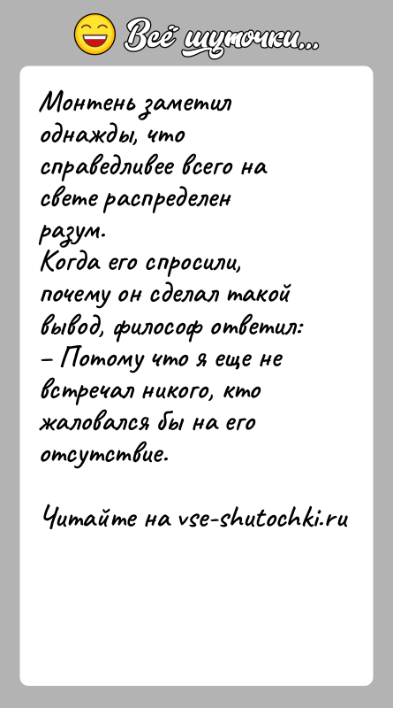 История: Монтень заметил однажды, что справедливее всего на свете распределен разум. Когда его спросили, почему он сделал такой вывод, философ ответил: