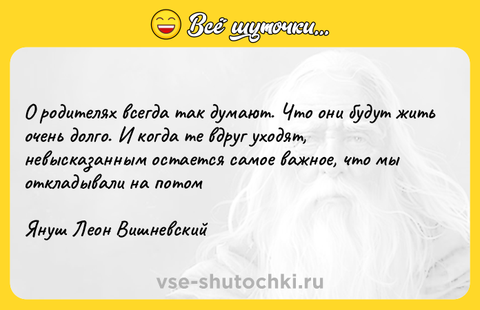 Цитата: О родителях всегда так думают. Что они будут жить очень долго. И когда те вдруг уходят, невысказанным остается самое важное, что мы откладывали на потомЯнуш Леон Вишневский