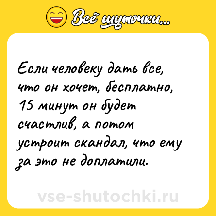 Шутка: Если человеку дать все, что он хочет, бесплатно, 15 минут он будет счастлив, а потом устроит скандал, что ему за это не доплатили.