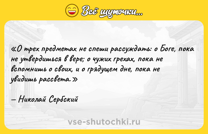 Цитата: О трех предметах не спеши рассуждать: о Боге, пока не утвердишься в вере о чужих грехах, пока не вспомнишь о своих, и о грядущем дне, пока не увидишь рассвета.Николай Сербский